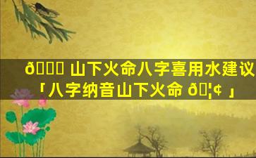 🐒 山下火命八字喜用水建议「八字纳音山下火命 🦢 」